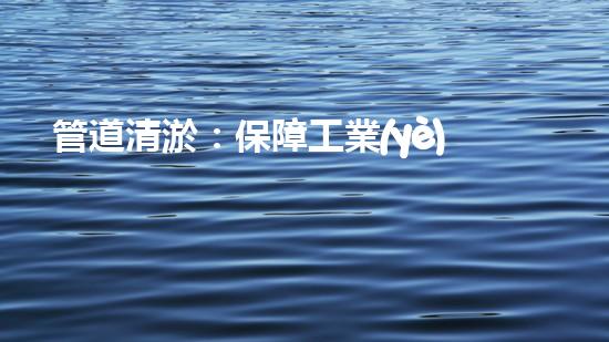 管道清淤：保障工業(yè)安全，提升設(shè)備壽命